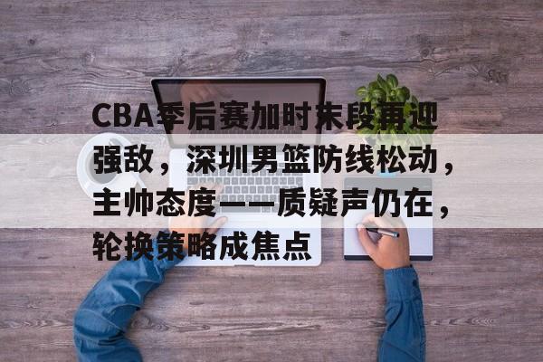 九游娱乐-CBA季后赛加时末段再迎强敌，深圳男篮防线松动，主帅态度——质疑声仍在，轮换策略成焦点的简单介绍