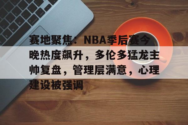 满冠体育app-包含赛地聚焦：NBA季后赛今晚热度飙升，多伦多猛龙主帅复盘，管理层满意，心理建设被强调的词条