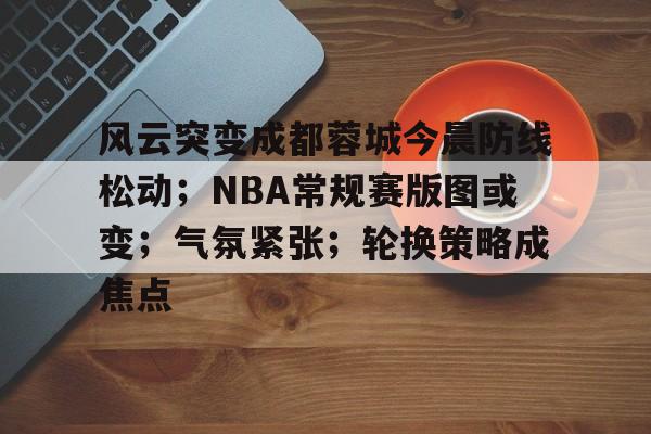 包含风云突变成都蓉城今晨防线松动;NBA常规赛版图或变;气氛紧张;轮换策略成焦点的词条 包含风云突变成都蓉城今晨防线松动;NBA常规赛版图或变;气氛紧张;轮换策略成焦点的词条