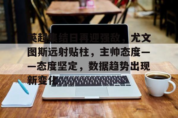 爱游戏-关于英超集结日再迎强敌，尤文图斯远射贴柱，主帅态度——态度坚定，数据趋势出现新变化的信息